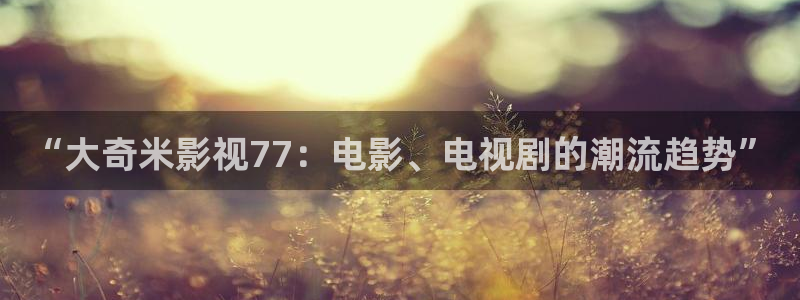 四虎影视大全：“大奇米影视77：电影、电视剧的潮流趋势”